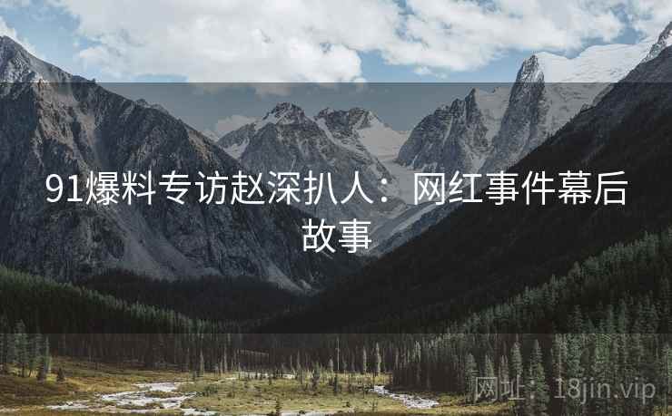 91爆料专访赵深扒人：网红事件幕后故事