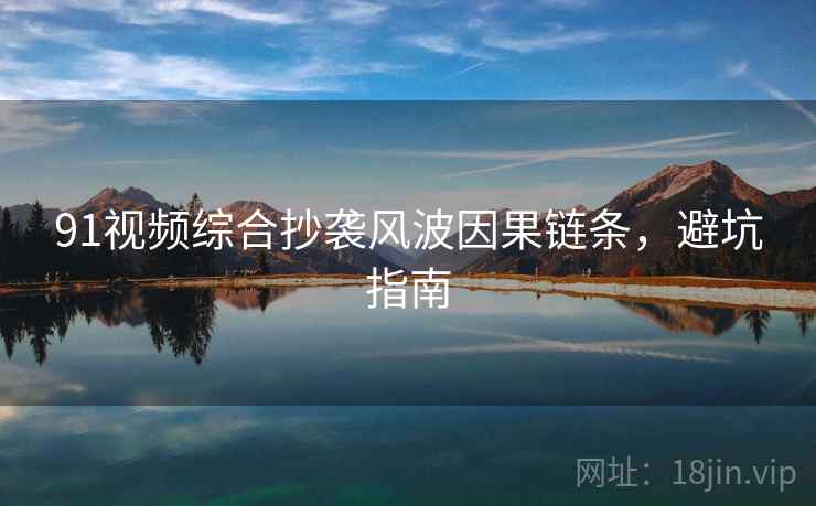 91视频综合抄袭风波因果链条，避坑指南