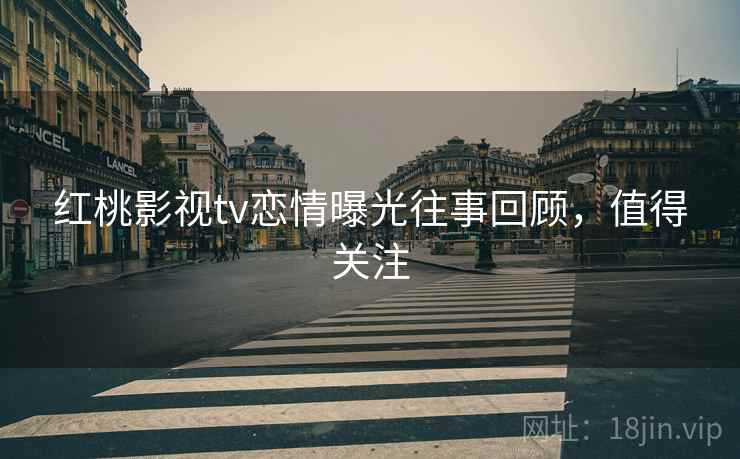 红桃影视tv恋情曝光往事回顾，值得关注
