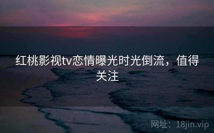 红桃影视tv恋情曝光时光倒流，值得关注