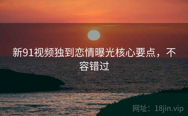 新91视频独到恋情曝光核心要点，不容错过
